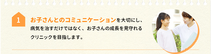 1.お子さんとのコミュニケーションを大切にし、病気を治すだけではなく、お子さんの成長を見守れるクリニックを目指します。