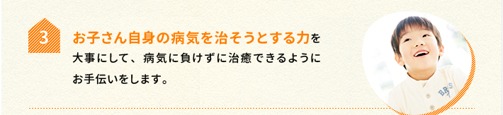 3.お子さん自身の病気を治そうとする力を大事にして、病気に負けずに治癒できるようにお手伝いをします。